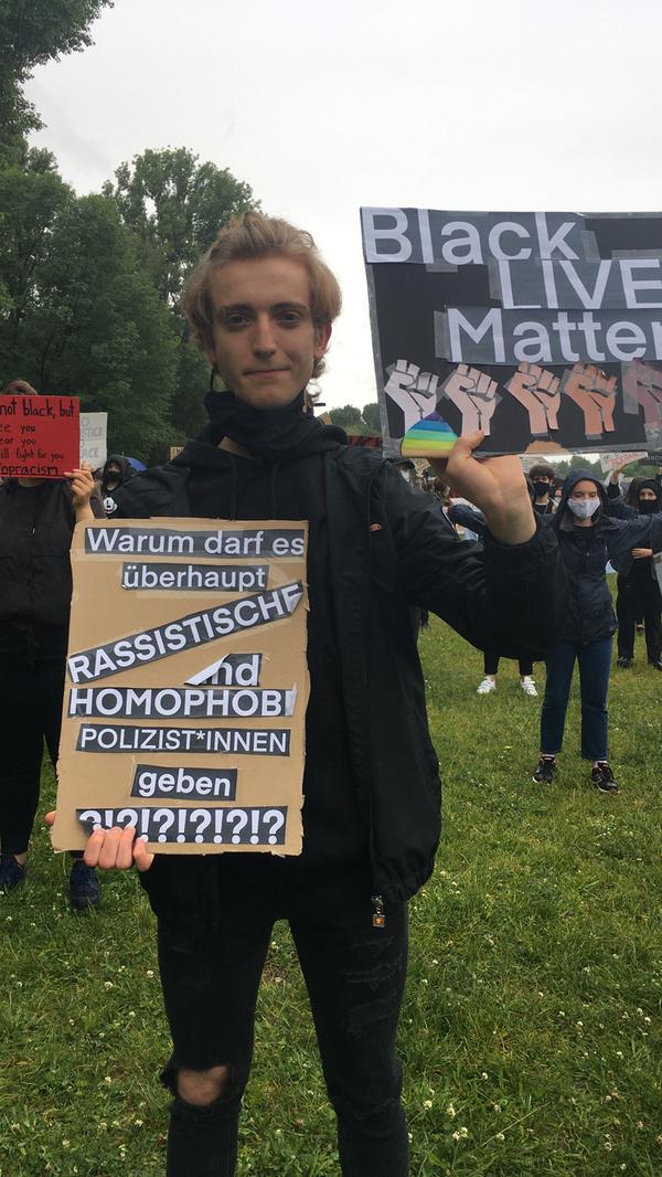 "Wir setzen uns hier öffentlich für die Menschenrechte ein. Das sollte jeder tun und sein Recht auf Versammlungsfreiheit nutzen, für den Einsatz gegen Rassismus und Polizeigewalt. Ich war entsetzt über die Nachricht und das Video von George Floyds Tod, aber dass in den USA Polizeigewalt existiert, war keine Überraschung. Es mussten so viele Menschen sterben, deren Namen schon wieder vergessen sind. Es ist gut, dass der George Floyd so eine Bewegung geschaffen hat, an der sich so viele Menschen weltweit beteiligen. Die Demos werden hoffentlich einen Einfluss auf den Umgang mit Rassismus haben, allerdings fürchte ich, dass die Polizisten, die George Floyd getötet haben, nicht verurteilt werden. Das US-amerikanische Gesetz schützt Polizisten sehr stark."