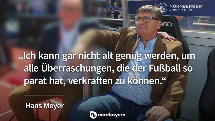 "Ich kann gar nicht alt genug werden, um alle Überraschungen, die der Fußball so parat hat, verkraften zu können." - Hans Meyer.
