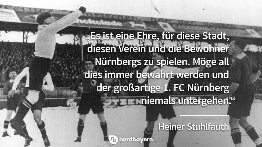 "Es ist eine Ehre, für diese Stadt, diesen Verein und die Bewohner Nürnbergs zu spielen. Möge all dies immer bewahrt werden und der großartige 1. FC Nürnberg 
niemals untergehen." - Heiner Stuhlfauth.
