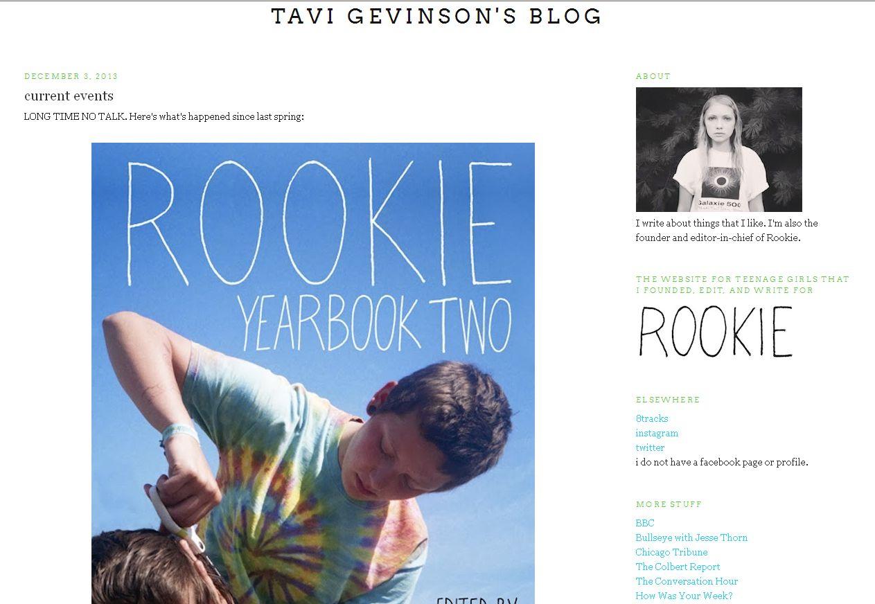 Im zarten Alter von elf Jahren gr&uuml;ndete die Amerikanerin Tavi Gevinson das Modeblog The Style Rookie, das schon bald 50.000 Klicks am Tag verbuchte. Weil der Erfolg so riesig war, wurde die heute 17-J&auml;hrige zu Modenschauen in aller Welt eingeladen. Seit 2011 ist sie au&szlig;erdem Chefredakteurin des Online-Magazins Rookie, das speziell f&uuml;r jugendliche M&auml;dchen herausgegeben wird.