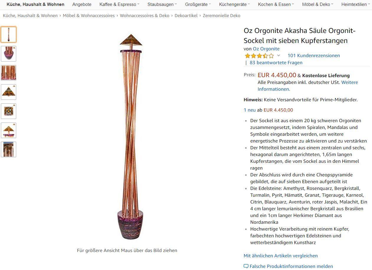 Da Sie sicherlich zu der bedauernswerten Gruppe der sogenannten Schlafschafe gehören, die nicht wissen (oder nicht wissen wollen), dass Sie von der geheimen Weltregierung durch Chemtrails vergiftet werden, ist Ihnen vermutlich auch völlig egal, dass diese formschöne Orgonit-Akasha-Säule nicht nur "'Orgon' (Lebensenergie) sammelt und in die Atmosphäre verbreitet", sondern auch "Umweltschadstoffe, die in den Himmel (Chemtrails) angesammelt haben [sic!], durch die Kanalisierung dieser Lebensenergie harmonisiert". Aber Sie können sich dieses 4450-Euro-Schmuckstück ja trotzdem in den Garten stellen. Und sei es nur, um ihren ohnehin schon verwirrten Nachbarn noch etwas mehr zu verwirren.