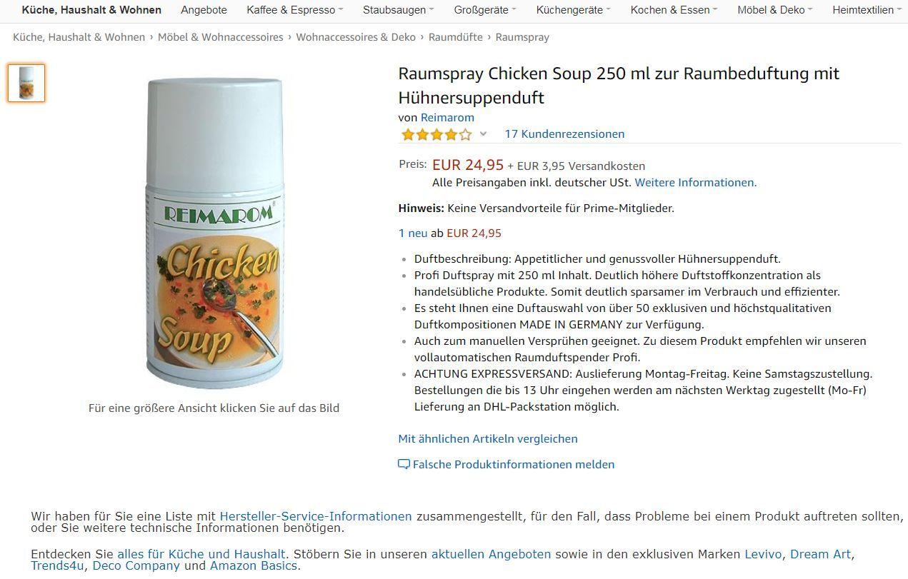 Sie kennen das: Der Chef samt Gattin hat sich zum Nachmittagskaffee bei Ihnen angekündigt - und der Nachbar hat gerade drei Tonnen feinster Jauche auf seinem Rasen ausgebracht (in der verzweifelten Hoffnung, sein Gras würde dann ebenso tiefgrün wie Ihres). Oder die Katze hat seit Stunden furchtbaren Durchfall. Oder - Gott bewahre - beides! Dieser Gestank! Aber keine Sorge, alles kein Problem mit dem Raumspray "Hühnersuppe". Einmal kurz durch die Wohnung gesprüht, schon durchweht die tröstliche Aura einer Krankenhausküche ihre Gemächer und umschmeichelt die Nase ihres Chefs. Das riecht nach Gehaltserhöhung!